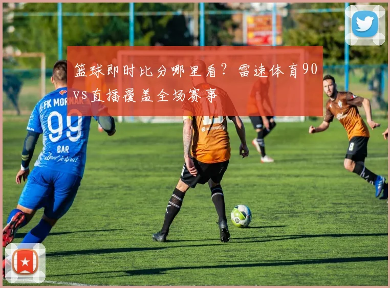 篮球即时比分哪里看？雷速体育90vs直播覆盖全场赛事