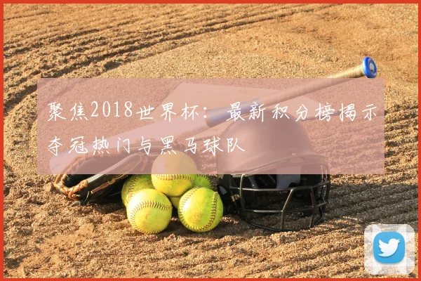 聚焦2018世界杯：最新积分榜揭示夺冠热门与黑马球队