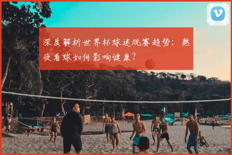 深度解析世界杯球迷观赛趋势:熬夜看球如何影响健康?