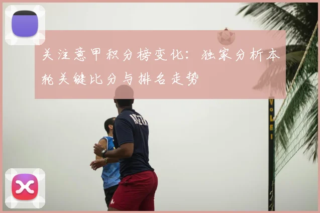 关注意甲积分榜变化：独家分析本轮关键比分与排名走势