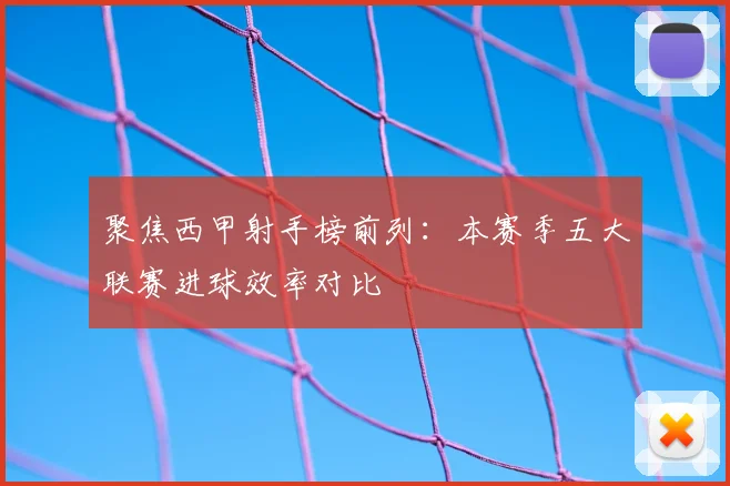 聚焦西甲射手榜前列：本赛季五大联赛进球效率对比
