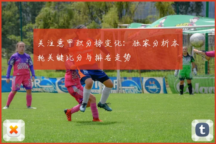 关注意甲积分榜变化：独家分析本轮关键比分与排名走势