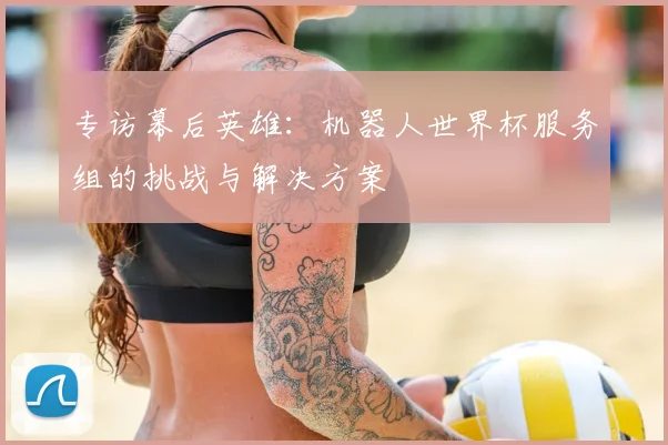 专访幕后英雄：机器人世界杯服务组的挑战与解决方案