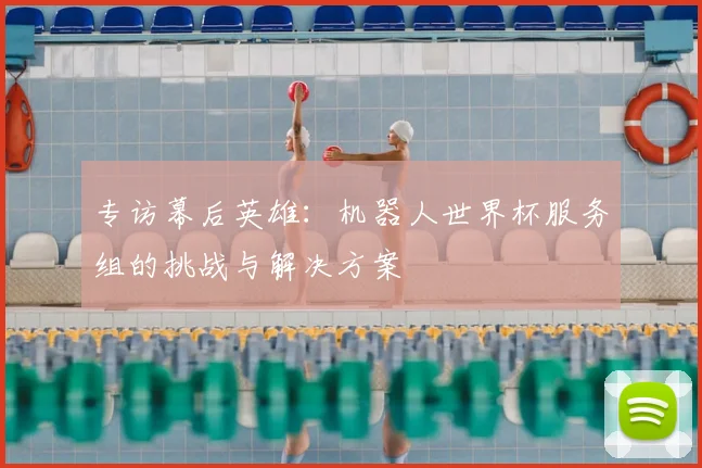 专访幕后英雄：机器人世界杯服务组的挑战与解决方案