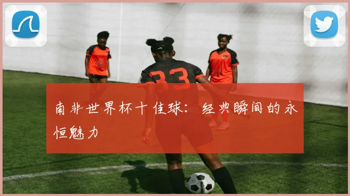 南非世界杯十佳球:经典瞬间的永恒魅力