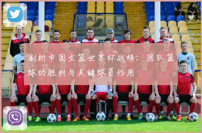 剖析中国女篮世界杯战绩：团队篮球的胜利与关键球员作用