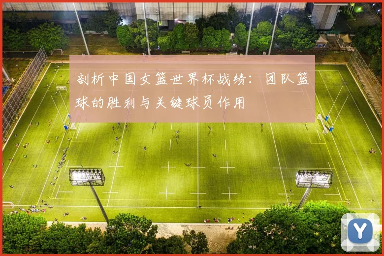 剖析中国女篮世界杯战绩：团队篮球的胜利与关键球员作用