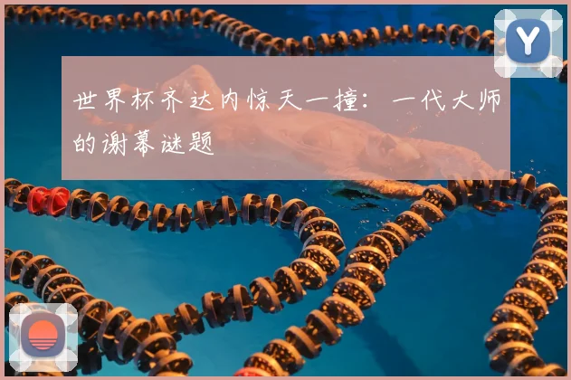 世界杯齐达内惊天一撞：一代大师的谢幕谜题