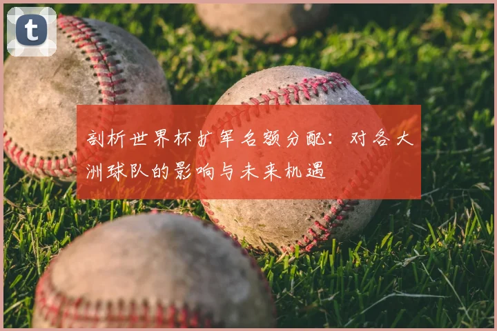 剖析世界杯扩军名额分配：对各大洲球队的影响与未来机遇