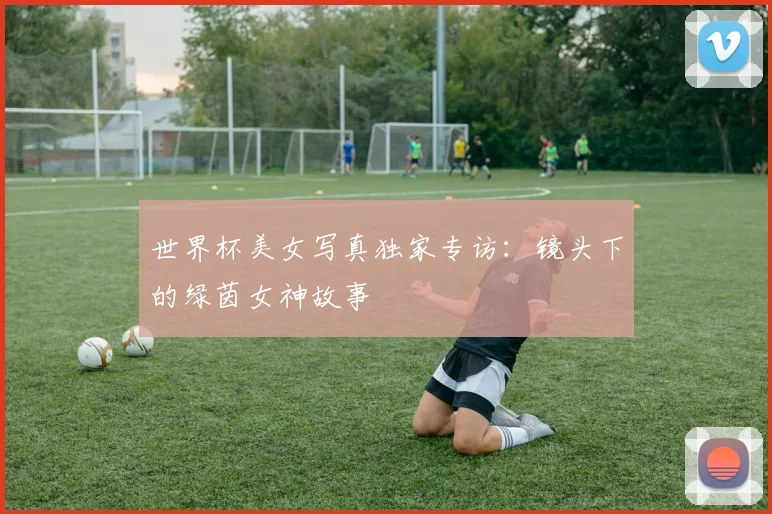世界杯美女写真独家专访:镜头下的绿茵女神故事