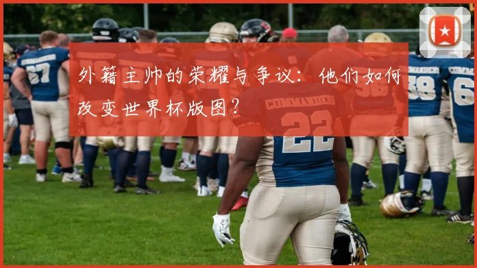 外籍主帅的荣耀与争议：他们如何改变世界杯版图？