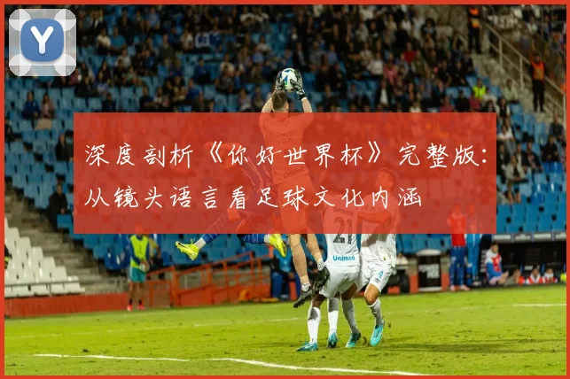 深度剖析《你好世界杯》完整版：从镜头语言看足球文化内涵